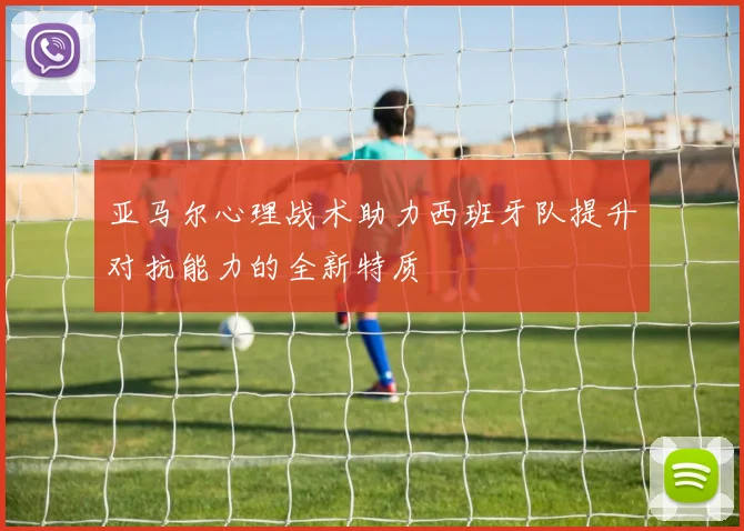 亚马尔心理战术助力西班牙队提升对抗能力的全新特质