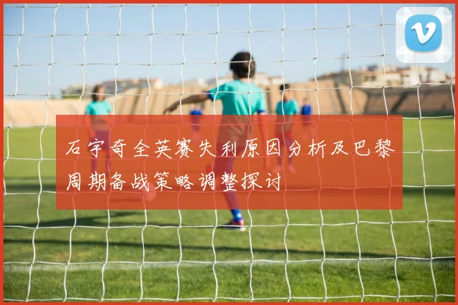 石宇奇全英赛失利原因分析及巴黎周期备战策略调整探讨