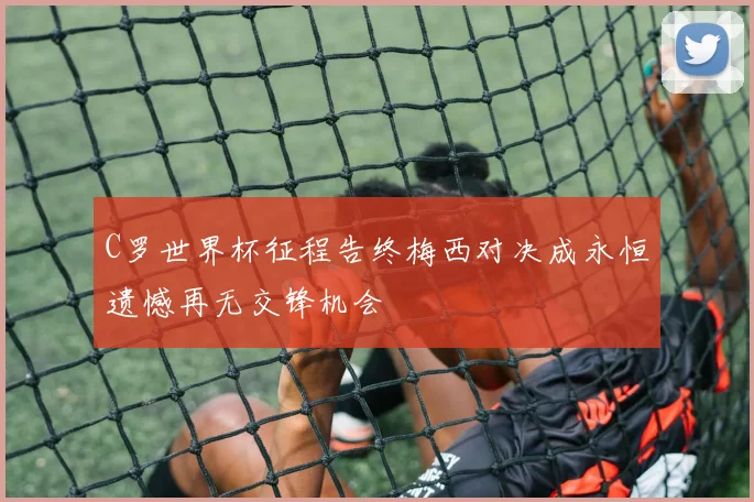 C罗世界杯征程告终梅西对决成永恒遗憾再无交锋机会