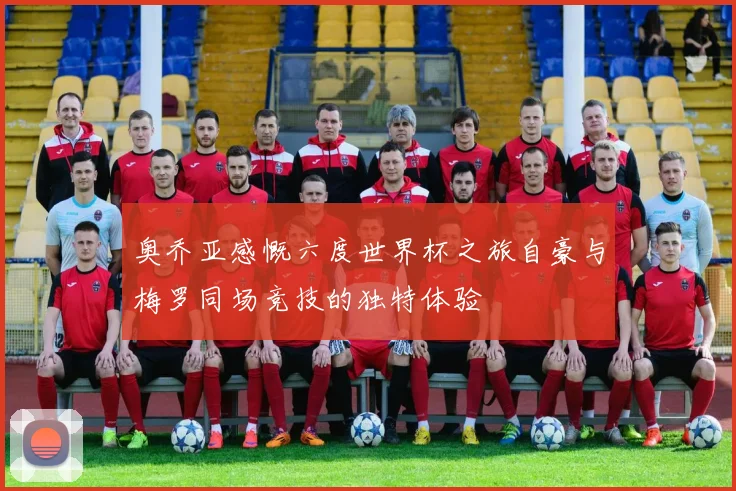 奥乔亚感慨六度世界杯之旅自豪与梅罗同场竞技的独特体验