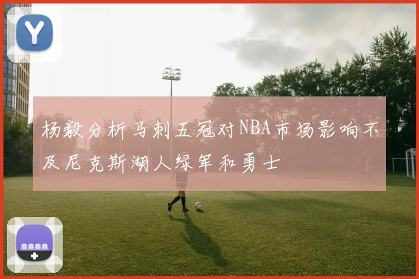 杨毅分析马刺五冠对NBA市场影响不及尼克斯湖人绿军和勇士