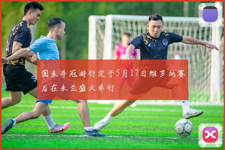 国米夺冠游行定于5月17日维罗纳赛后在米兰盛大举行