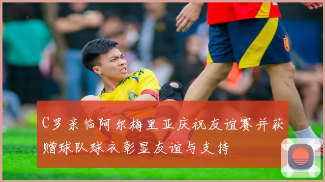C罗亲临阿尔梅里亚庆祝友谊赛并获赠球队球衣彰显友谊与支持