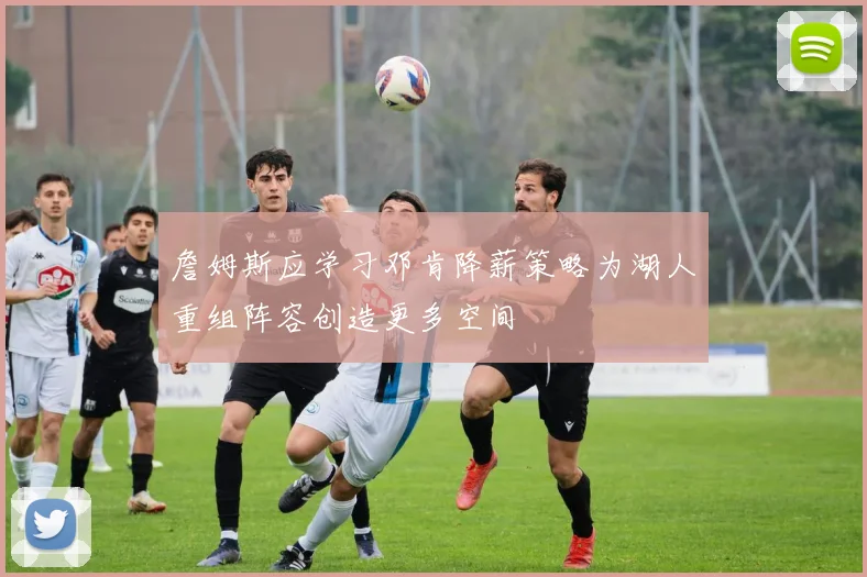 詹姆斯应学习邓肯降薪策略为湖人重组阵容创造更多空间