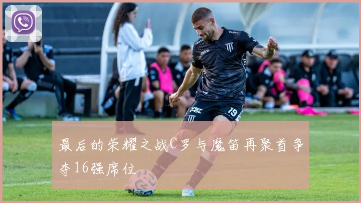 最后的荣耀之战C罗与魔笛再聚首争夺16强席位