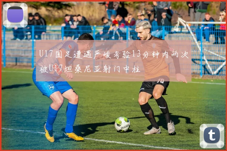 U17国足遭遇严峻考验13分钟内两次被U17坦桑尼亚射门中柱