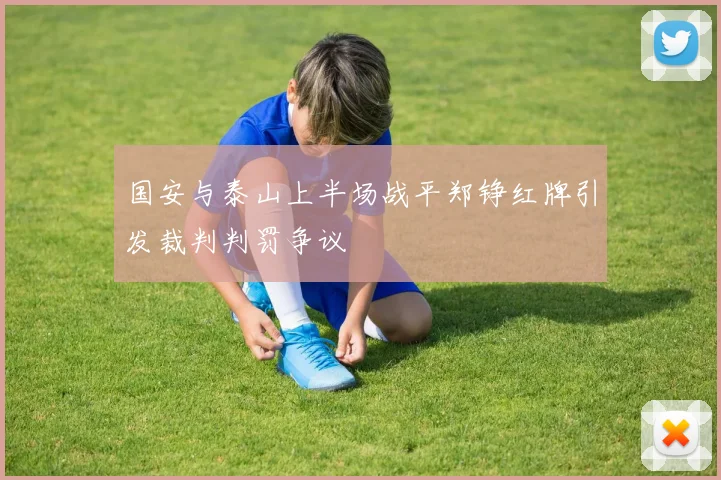国安与泰山上半场战平郑铮红牌引发裁判判罚争议