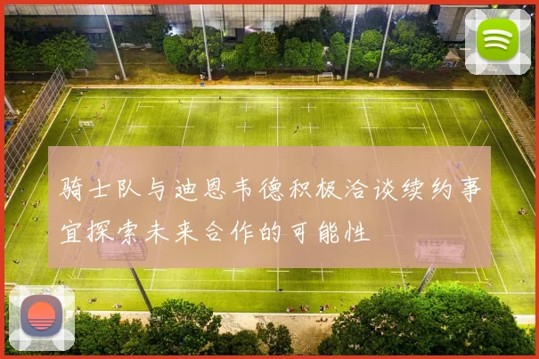 骑士队与迪恩韦德积极洽谈续约事宜探索未来合作的可能性