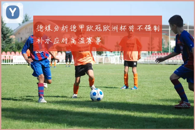 德媒分析德甲欧冠欧洲杯将不强制补水应对高温赛事