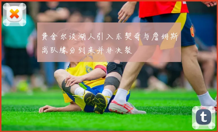费舍尔谈湖人引入东契奇与詹姆斯离队缘分到来并非决裂