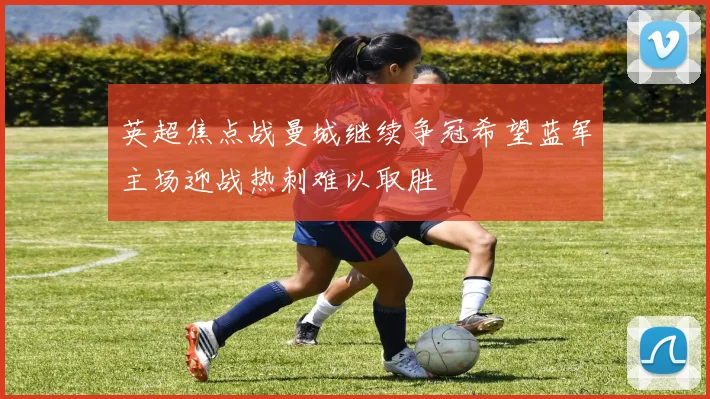 英超焦点战曼城继续争冠希望蓝军主场迎战热刺难以取胜