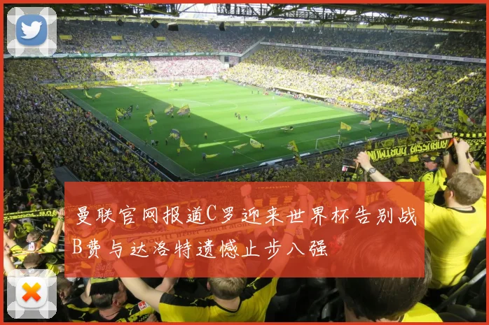 曼联官网报道C罗迎来世界杯告别战B费与达洛特遗憾止步八强