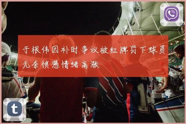 于根伟因补时争议被红牌罚下球员无奈愤懑情绪高涨